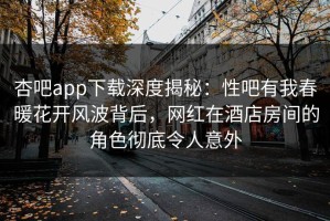 杏吧app下载深度揭秘：性吧有我春暖花开风波背后，网红在酒店房间的角色彻底令人意外