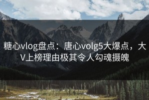 糖心vlog盘点：唐心volg5大爆点，大V上榜理由极其令人勾魂摄魄