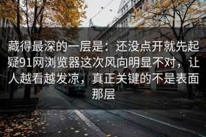 藏得最深的一层是：还没点开就先起疑91网浏览器这次风向明显不对，让人越看越发凉，真正关键的不是表面那层