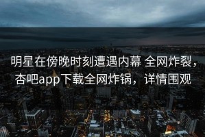 明星在傍晚时刻遭遇内幕 全网炸裂，杏吧app下载全网炸锅，详情围观