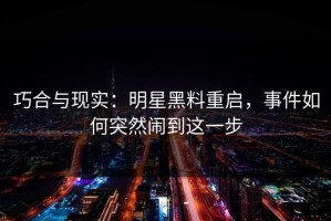巧合与现实：明星黑料重启，事件如何突然闹到这一步