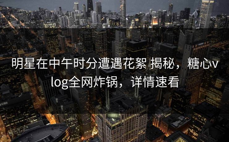 明星在中午时分遭遇花絮 揭秘，糖心vlog全网炸锅，详情速看