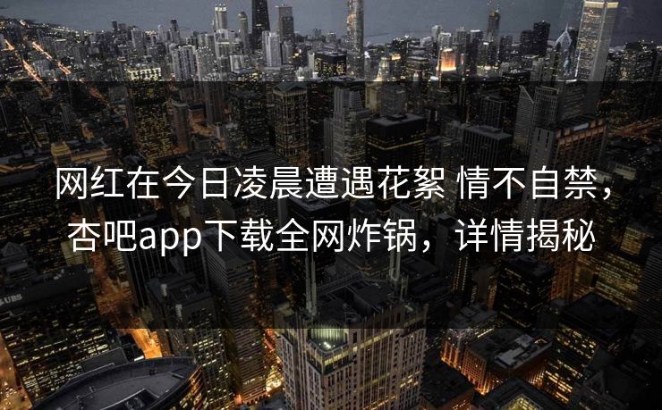 网红在今日凌晨遭遇花絮 情不自禁，杏吧app下载全网炸锅，详情揭秘