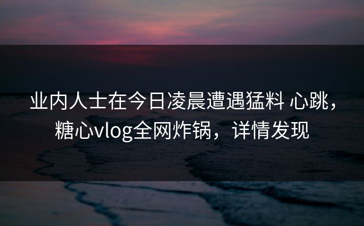 业内人士在今日凌晨遭遇猛料 心跳，糖心vlog全网炸锅，详情发现