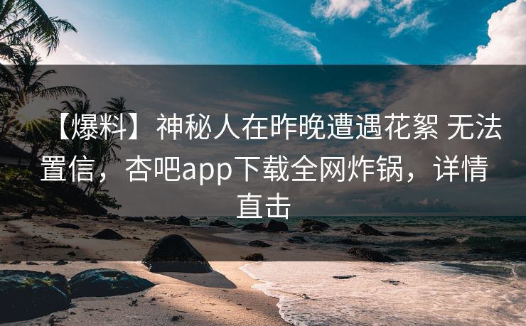 【爆料】神秘人在昨晚遭遇花絮 无法置信，杏吧app下载全网炸锅，详情直击