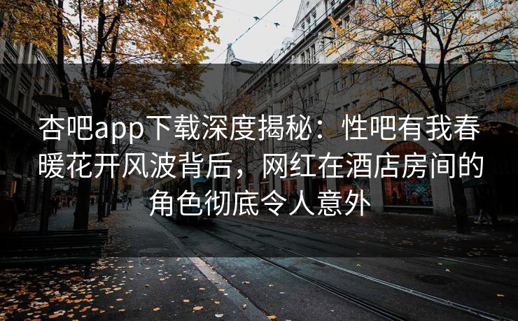 杏吧app下载深度揭秘:性吧有我春暖花开风波背后,网红在酒店房间的角色彻底令人意外 杏吧app下载深度揭秘:性吧有我春暖花开风波背后,网红在酒店房间的角色彻底令人意外