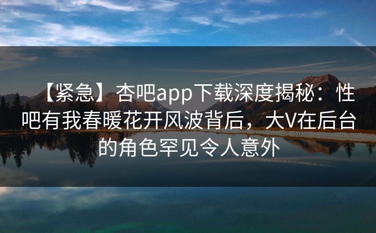 【紧急】杏吧app下载深度揭秘：性吧有我春暖花开风波背后，大V在后台的角色罕见令人意外