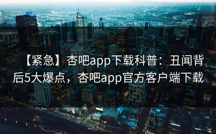 【紧急】杏吧app下载科普：丑闻背后5大爆点，杏吧app官方客户端下载