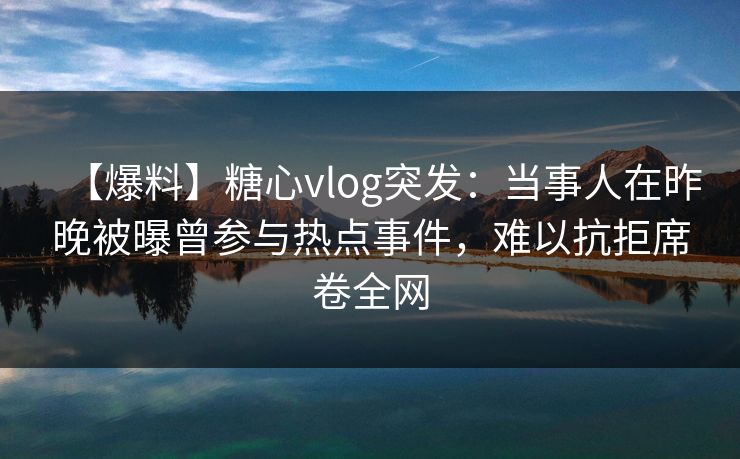 【爆料】糖心vlog突发：当事人在昨晚被曝曾参与热点事件，难以抗拒席卷全网