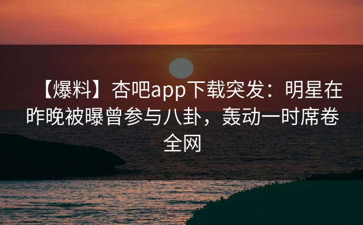 【爆料】杏吧app下载突发：明星在昨晚被曝曾参与八卦，轰动一时席卷全网