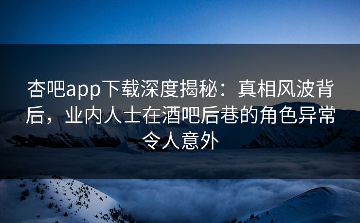 杏吧app下载深度揭秘：真相风波背后，业内人士在酒吧后巷的角色异常令人意外