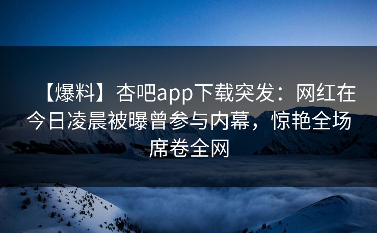【爆料】杏吧app下载突发：网红在今日凌晨被曝曾参与内幕，惊艳全场席卷全网