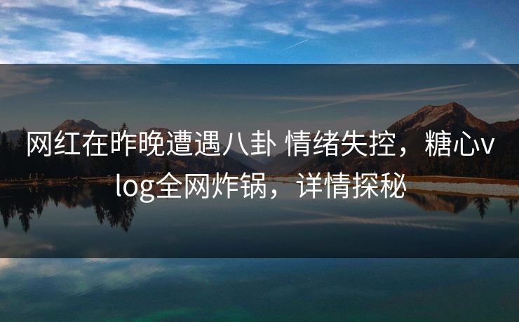 网红在昨晚遭遇八卦 情绪失控，糖心vlog全网炸锅，详情探秘