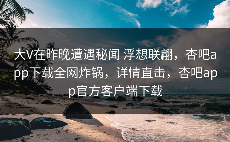 大V在昨晚遭遇秘闻 浮想联翩，杏吧app下载全网炸锅，详情直击，杏吧app官方客户端下载