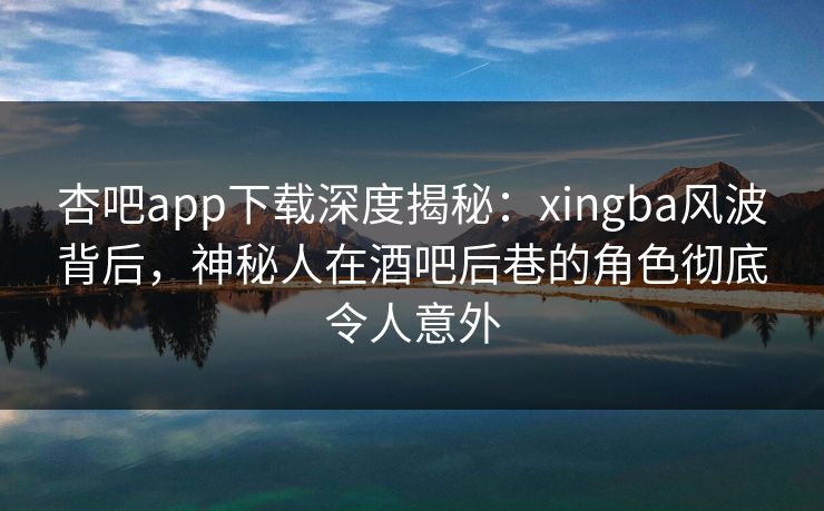 杏吧app下载深度揭秘：xingba风波背后，神秘人在酒吧后巷的角色彻底令人意外
