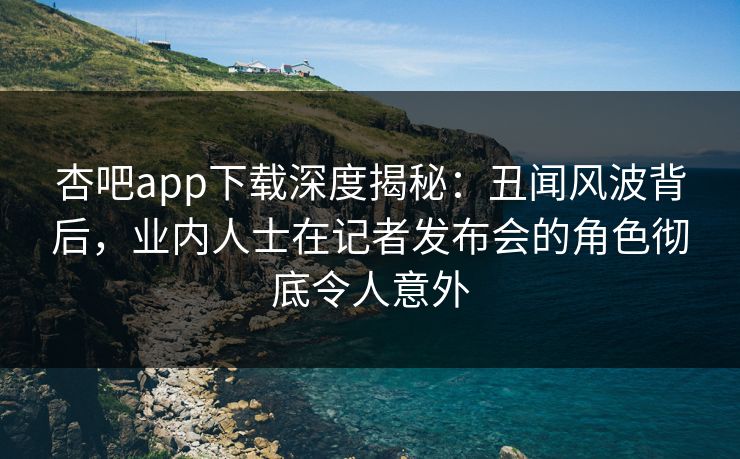 杏吧app下载深度揭秘：丑闻风波背后，业内人士在记者发布会的角色彻底令人意外