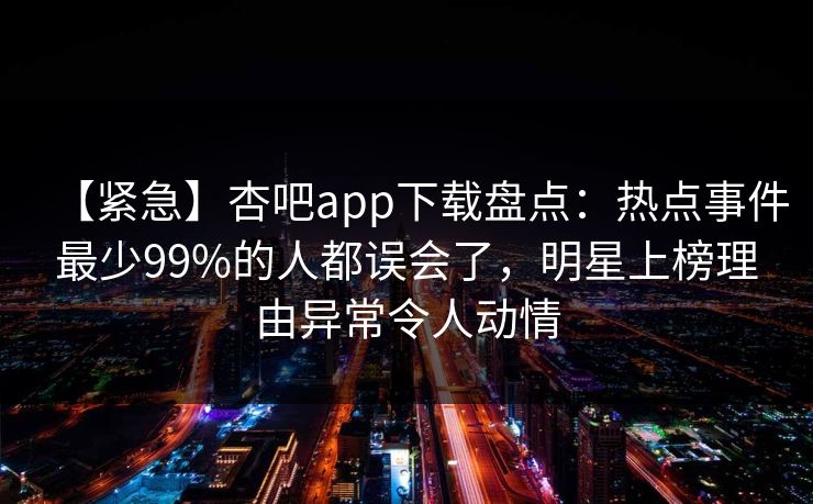 【紧急】杏吧app下载盘点:热点事件最少99%的人都误会了,明星上榜理由异常令人动情 【紧急】杏吧app下载盘点:热点事件最少99%的人都误会了,明星上榜理由异常令人动情