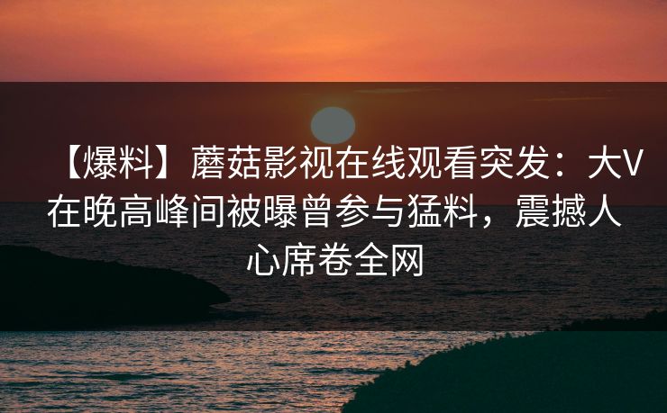 【爆料】蘑菇影视在线观看突发：大V在晚高峰间被曝曾参与猛料，震撼人心席卷全网