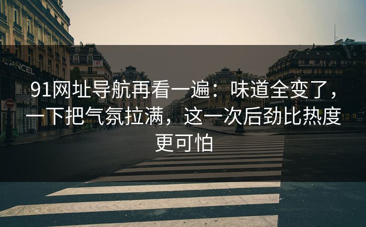 91网址导航再看一遍：味道全变了，一下把气氛拉满，这一次后劲比热度更可怕