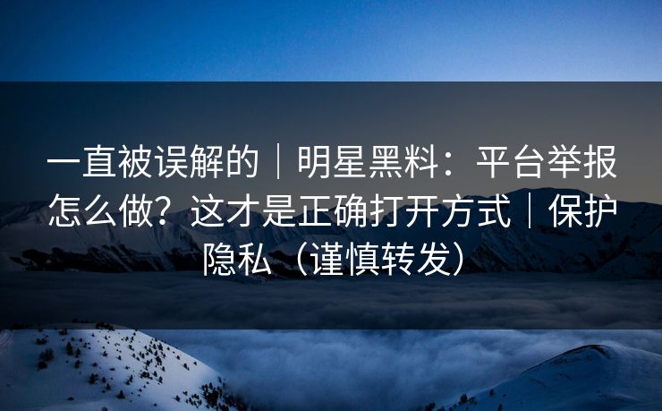 一直被误解的｜明星黑料：平台举报怎么做？这才是正确打开方式｜保护隐私（谨慎转发）
