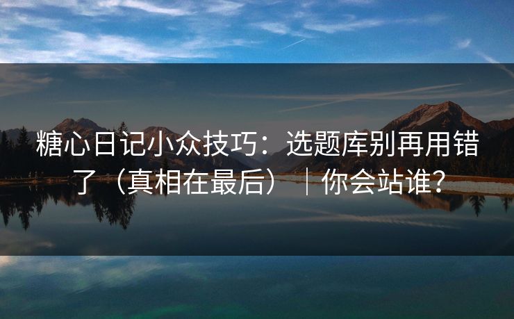 糖心日记小众技巧：选题库别再用错了（真相在最后）｜你会站谁？
