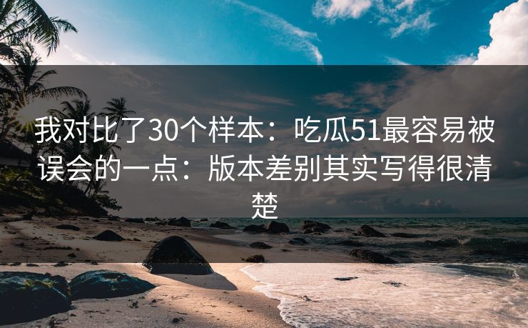 我对比了30个样本：吃瓜51最容易被误会的一点：版本差别其实写得很清楚