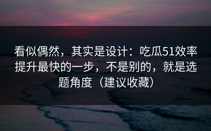 看似偶然，其实是设计：吃瓜51效率提升最快的一步，不是别的，就是选题角度（建议收藏）