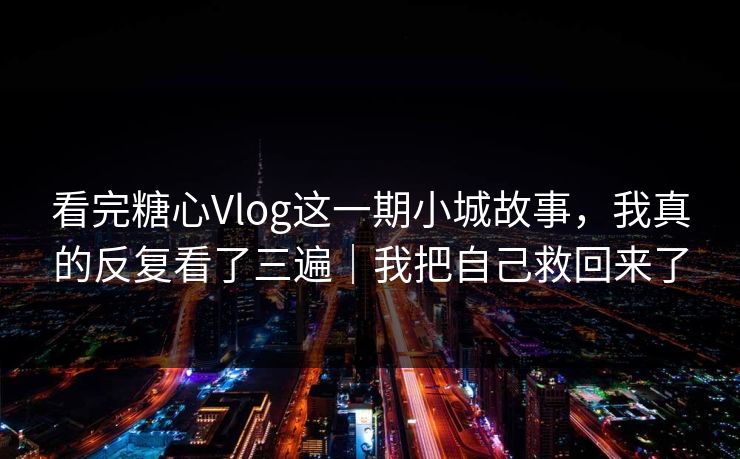 看完糖心Vlog这一期小城故事，我真的反复看了三遍｜我把自己救回来了