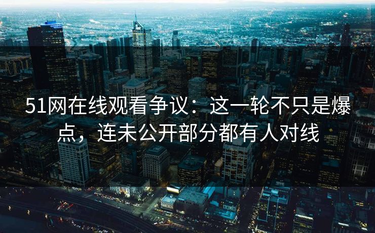 51网在线观看争议：这一轮不只是爆点，连未公开部分都有人对线