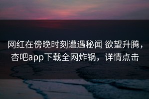 网红在傍晚时刻遭遇秘闻 欲望升腾，杏吧app下载全网炸锅，详情点击