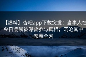 【爆料】杏吧app下载突发：当事人在今日凌晨被曝曾参与真相，沉沦其中席卷全网