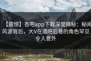 【震惊】杏吧app下载深度揭秘：秘闻风波背后，大V在酒吧后巷的角色罕见令人意外
