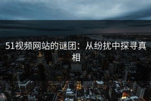 51视频网站的谜团：从纷扰中探寻真相