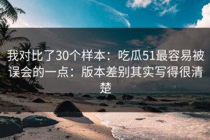 我对比了30个样本：吃瓜51最容易被误会的一点：版本差别其实写得很清楚