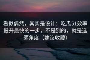 看似偶然，其实是设计：吃瓜51效率提升最快的一步，不是别的，就是选题角度（建议收藏）