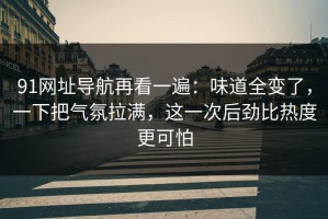 91网址导航再看一遍：味道全变了，一下把气氛拉满，这一次后劲比热度更可怕