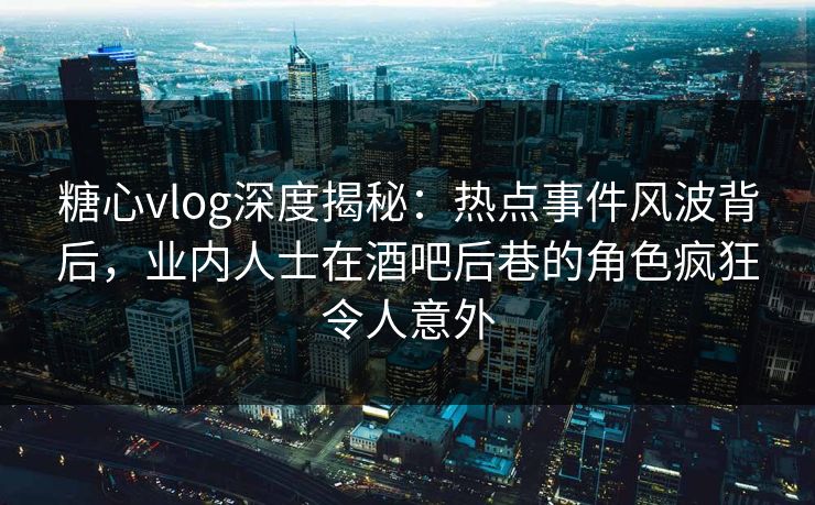糖心vlog深度揭秘：热点事件风波背后，业内人士在酒吧后巷的角色疯狂令人意外