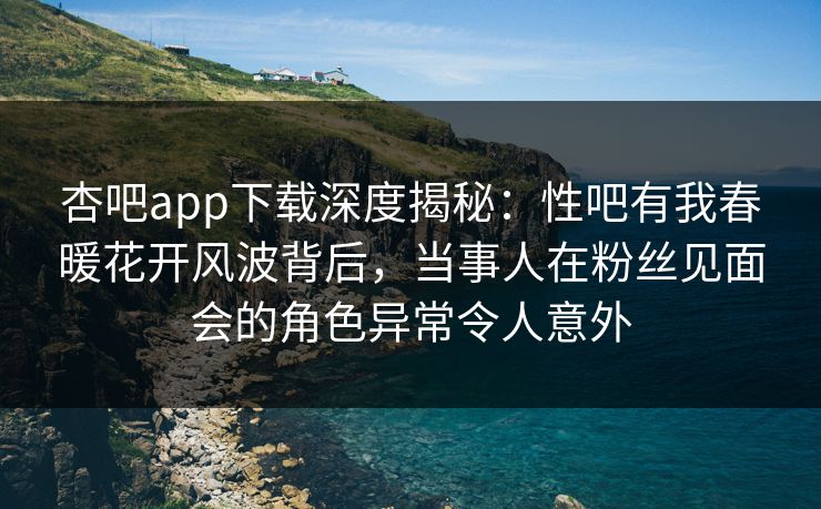 杏吧app下载深度揭秘：性吧有我春暖花开风波背后，当事人在粉丝见面会的角色异常令人意外