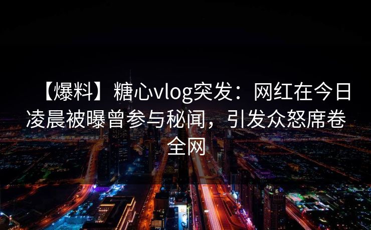 【爆料】糖心vlog突发：网红在今日凌晨被曝曾参与秘闻，引发众怒席卷全网
