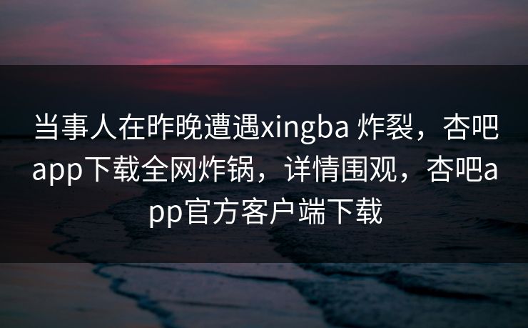 当事人在昨晚遭遇xingba 炸裂，杏吧app下载全网炸锅，详情围观，杏吧app官方客户端下载