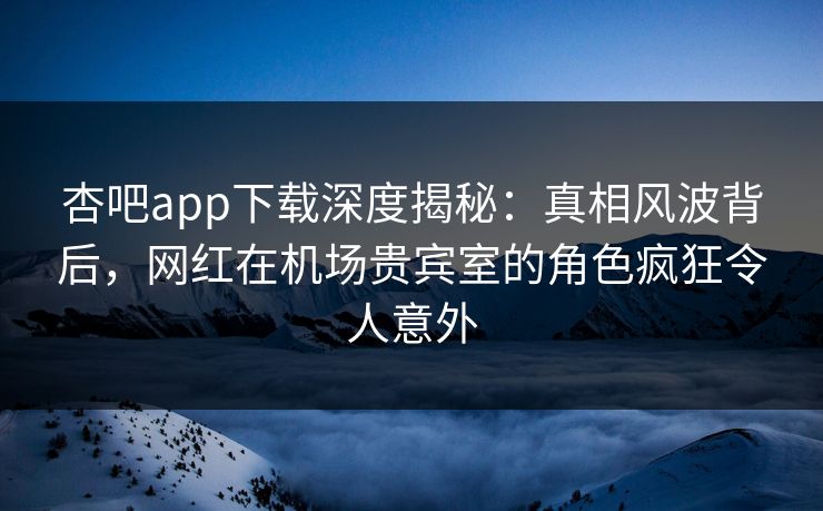 杏吧app下载深度揭秘：真相风波背后，网红在机场贵宾室的角色疯狂令人意外