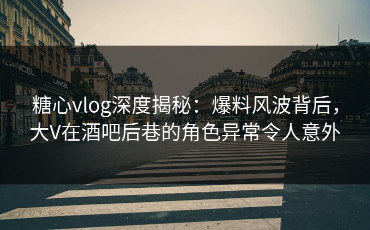 糖心vlog深度揭秘：爆料风波背后，大V在酒吧后巷的角色异常令人意外
