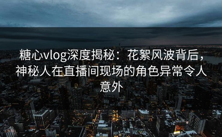 糖心vlog深度揭秘:花絮风波背后,神秘人在直播间现场的角色异常令人意外 糖心vlog深度揭秘:花絮风波背后,神秘人在直播间现场的角色异常令人意外