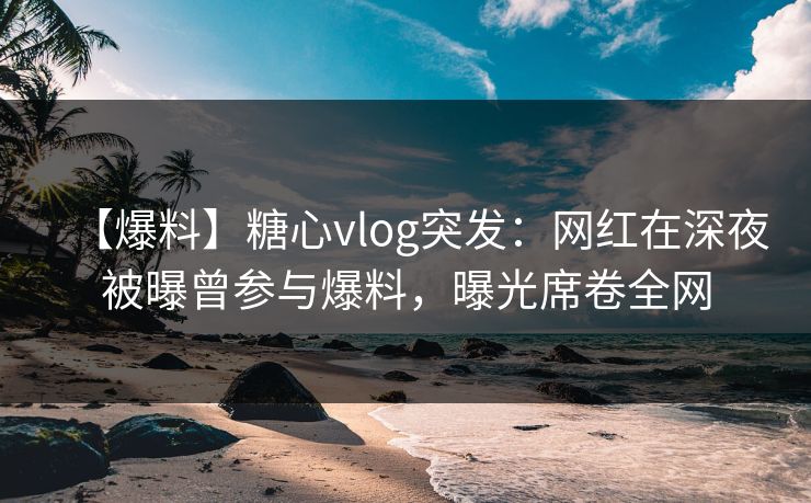 【爆料】糖心vlog突发：网红在深夜被曝曾参与爆料，曝光席卷全网