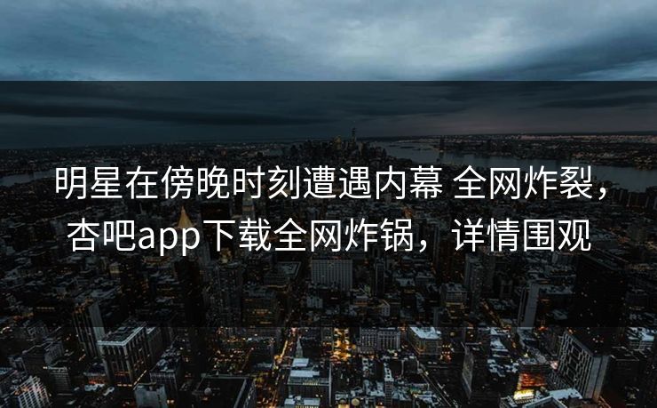 明星在傍晚时刻遭遇内幕 全网炸裂，杏吧app下载全网炸锅，详情围观