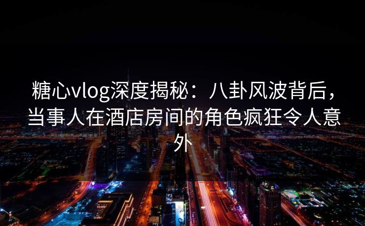 糖心vlog深度揭秘：八卦风波背后，当事人在酒店房间的角色疯狂令人意外