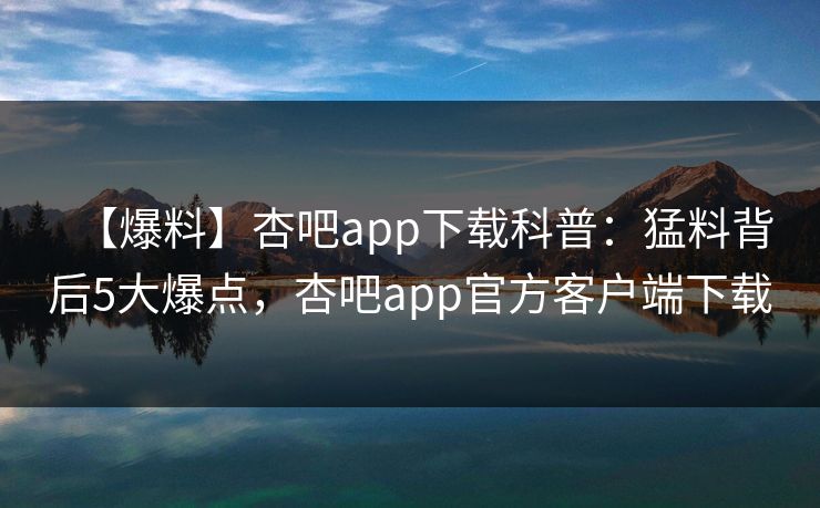 【爆料】杏吧app下载科普：猛料背后5大爆点，杏吧app官方客户端下载