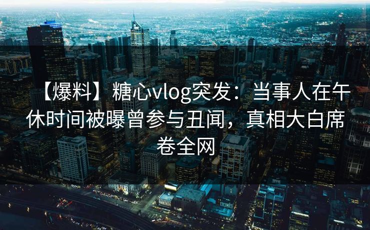 【爆料】糖心vlog突发:当事人在午休时间被曝曾参与丑闻,真相大白席卷全网 【爆料】糖心vlog突发:当事人在午休时间被曝曾参与丑闻,真相大白席卷全网