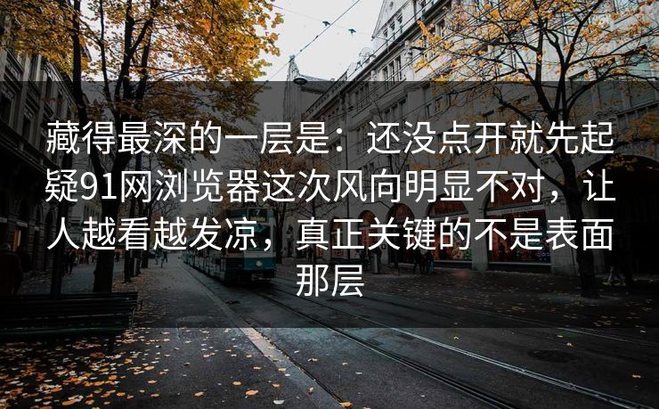 藏得最深的一层是：还没点开就先起疑91网浏览器这次风向明显不对，让人越看越发凉，真正关键的不是表面那层