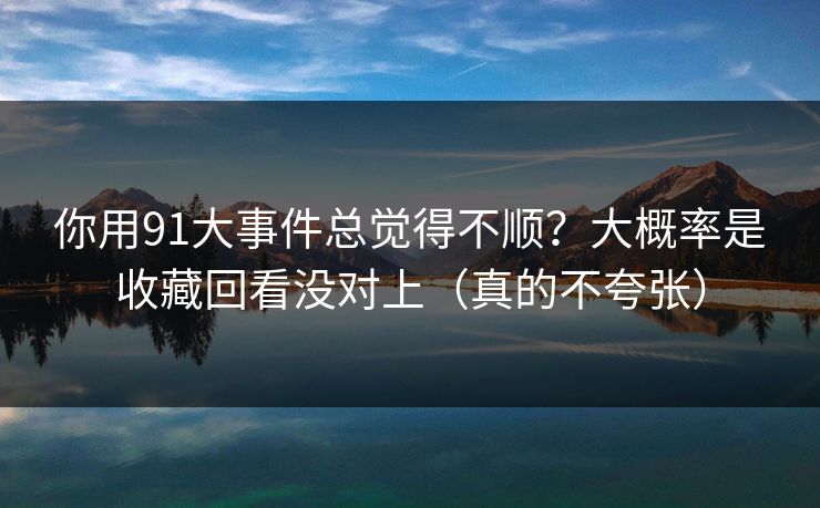 你用91大事件总觉得不顺？大概率是收藏回看没对上（真的不夸张）